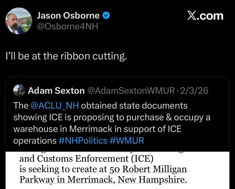 Screenshot of a tweet by Representative Jason Osborne that says “I’ll be at the ribbon cutting.” And a quote tweet from reporter Adam Sexton dated February 3, 2026 that says: “The ACLU NH obtained state documents showing I E is proposing to purchase and occupy a warehouse in Merrimack in support of ICE operations.” Jason Osborne has a profile picture of him in a red tie and mountains in the background. To the right of the photo is his handle @OsborneNH and a blue checkmark showing he is verified on X.