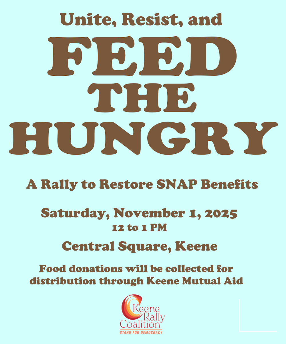 Unite, Resist, and Feed The Hungry / A Rally to Restore SNAP Benefits / Saturday, November 1, 2025 / 12 to 1 PM / Food donations will be collected for distribution through Keene Mutual Aid / Keene Rally Coalition / Stand For Democracy